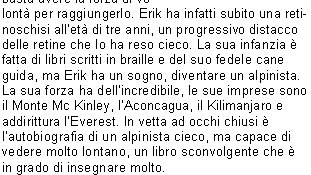 In vetta ad occhi chiusi 
Autore: Erik Weihenmayer  
Editore: CDA & Vivalda
Pagine: 400

E possibile apprezzare un panorama da una cima di una montagna pur essendo non vedente? 
La vista  veramente il senso fondamentale per chi si avventura verso le vette pi alte? La storia di Erik Weihenmayer dimostra che anche senza le facolt visive  possibile raggiungere ogni obiettivo, basta avere la forza di volont per raggiungerlo. Erik ha infatti subito una retinoschisi allet di tre anni, un progressivo distacco delle retine che lo ha reso cieco. La sua infanzia  fatta di libri scritti in braille e del suo fedele cane guida, ma Erik ha un sogno, diventare un alpinista. La sua forza ha dellincredibile, le sue imprese sono il Monte Mc Kinley, lAconcagua, il Kilimanjaro e addirittura lEverest. In vetta ad occhi chiusi  lautobiografia di un alpinista cieco, ma capace di vedere molto lontano, un libro sconvolgente che  in grado di insegnare molto. 
